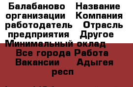 Балабаново › Название организации ­ Компания-работодатель › Отрасль предприятия ­ Другое › Минимальный оклад ­ 1 - Все города Работа » Вакансии   . Адыгея респ.